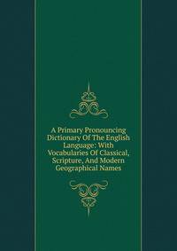 A Primary Pronouncing Dictionary Of The English Language: With Vocabularies Of Classical, Scripture, And Modern Geographical Names