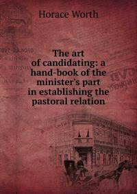 The art of candidating: a hand-book of the minister's part in establishing the pastoral relation