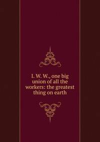 I. W. W., one big union of all the workers: the greatest thing on earth