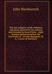 The one religion: truth, holiness, and peace desired by the nations and revealed in Jesus Christ : eight lectures delivered before the University of . of John Bampton, M.A., Canon of Salisbury