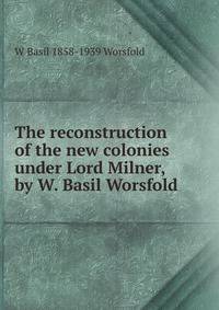 The reconstruction of the new colonies under Lord Milner, by W. Basil Worsfold