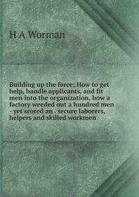 Building up the force; How to get help, handle applicants, and fit men into the organization, how a factory weeded out a hundred men - yet scored an . secure laborers, helpers and skilled workmen