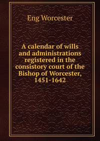 A calendar of wills and administrations registered in the consistory court of the Bishop of Worcester, 1451-1642