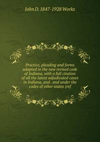 Practice, pleading and forms adapted to the new revised code of Indiana, with a full citation of all the latest adjudicated cases in Indiana, and . and under the codes of other states (ref