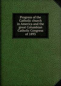 Progress of the Catholic church in America and the great Columbian Catholic Congress of 1893