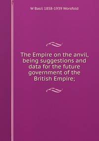 The Empire on the anvil, being suggestions and data for the future government of the British Empire;