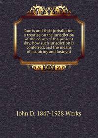 Courts and their jurisdiction; a treatise on the jurisdiction of the courts of the present day, how such jurisdiction is conferred, and the means of acquiring and losing it