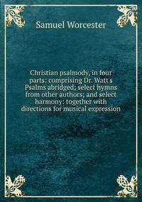 Christian psalmody, in four parts: comprising Dr. Watt's Psalms abridged; select hymns from other authors; and select harmony: together with directions for musical expression
