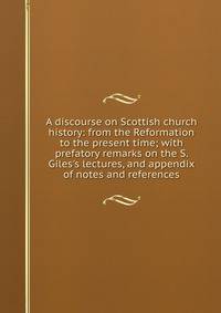 A discourse on Scottish church history: from the Reformation to the present time; with prefatory remarks on the S. Giles's lectures, and appendix of notes and references