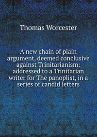 A new chain of plain argument, deemed conclusive against Trinitarianism: addressed to a Trinitarian writer for The panoplist, in a series of candid letters