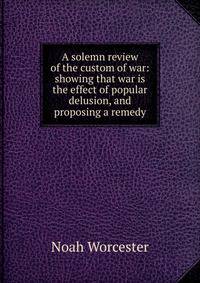 A solemn review of the custom of war: showing that war is the effect of popular delusion, and proposing a remedy
