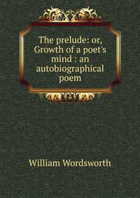 The prelude: or, Growth of a poet's mind : an autobiographical poem