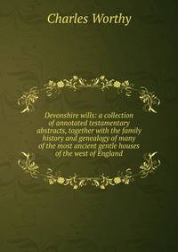 Devonshire wills: a collection of annotated testamentary abstracts, together with the family history and genealogy of many of the most ancient gentle houses of the west of England
