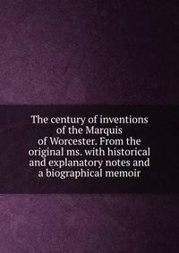 The century of inventions of the Marquis of Worcester. From the original ms. with historical and explanatory notes and a biographical memoir