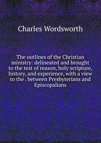 The outlines of the Christian ministry: delineated and brought to the test of reason, holy scripture, history, and experience, with a view to the . between Presbyterians and Episcopalians