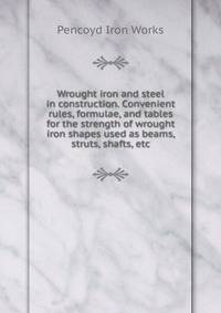 Wrought iron and steel in construction. Convenient rules, formulae, and tables for the strength of wrought iron shapes used as beams, struts, shafts, etc.