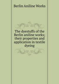 The dyestuffs of the Berlin aniline works; their properties and application in textile dyeing