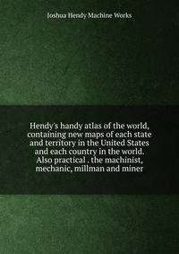 Hendy's handy atlas of the world, containing new maps of each state and territory in the United States and each country in the world. Also practical . the machinist, mechanic, millman and miner