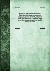 A view of the American Indians: their general character, customs, language, public festivals, religious rites, and traditions : shewing them to be the . concerning them, andhe course by whic