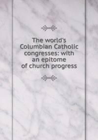 The world's Columbian Catholic congresses: with an epitome of church progress
