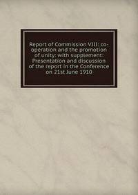 Report of Commission VIII: co-operation and the promotion of unity: with supplement: Presentation and discussion of the report in the Conference on 21st June 1910
