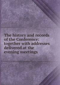 The history and records of the Conference: together with addresses delivered at the evening meetings