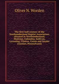 The first half century of the Northumberland Baptist Association, situated in Northumberland, Montour, Columbia, Sullivan, Lycoming, Clinton, Union and Snyder counties, Pennsylvania