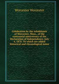 Celebration by the inhabitants of Worcester, Mass., of the centennial anniversary of the Declaration of Independence, July 4, 1876. To which are added historical and chronological notes