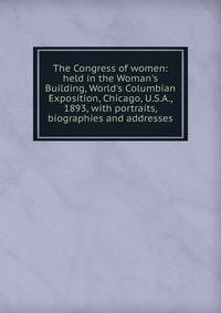 The Congress of women: held in the Woman's Building, World's Columbian Exposition, Chicago, U.S.A., 1893, with portraits, biographies and addresses