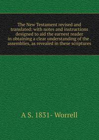 The New Testament revised and translated: with notes and instructions designed to aid the earnest reader in obtaining a clear understanding of the . assemblies, as revealed in these scriptures