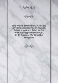 The World of Wonders: A Record of Things Wonderful in Nature, Science and Art. Publ. in Pts. With Correspondence Publ. in 11 Suppls. Wanting the Wrappers.