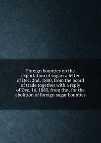 Foreign bounties on the exportation of sugar: a letter of Dec. 2nd, 1880, from the board of trade together with a reply of Dec. 16, 1880, from the . for the abolition of foreign sugar bounties