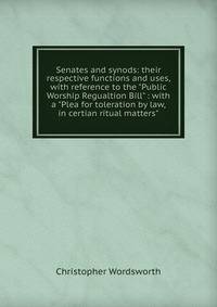 Senates and synods: their respective functions and uses, with reference to the "Public Worship Regualtion Bill" : with a "Plea for toleration by law, in certian ritual matters"