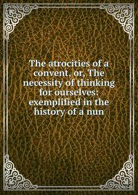 The atrocities of a convent, or, The necessity of thinking for ourselves: exemplified in the history of a nun