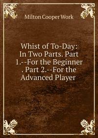 Whist of To-Day: In Two Parts. Part 1.--For the Beginner . Part 2.--For the Advanced Player .