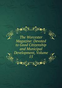 The Worcester Magazine: Devoted to Good Citizenship and Municipal Development, Volume 15