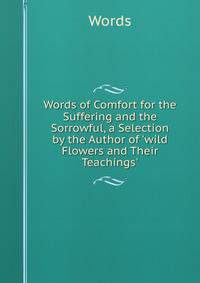 Words of Comfort for the Suffering and the Sorrowful, a Selection by the Author of 'wild Flowers and Their Teachings'.