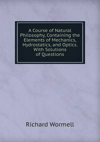 A Course of Natural Philosophy, Containing the Elements of Mechanics, Hydrostatics, and Optics. With Solutions of Questions
