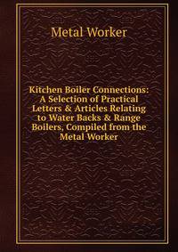 Kitchen Boiler Connections: A Selection of Practical Letters &amp; Articles Relating to Water Backs &amp; Range Boilers, Compiled from the Metal Worker