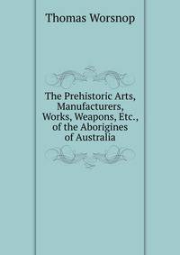 The Prehistoric Arts, Manufacturers, Works, Weapons, Etc., of the Aborigines of Australia