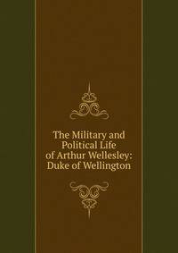 The Military and Political Life of Arthur Wellesley: Duke of Wellington
