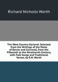 The West Country Garland: Selected from the Writings of the Poets of Devon and Cornwall, from the Fifteenth to the Nineteenth Century, with Folk Songs and Traditional Verses, by R.N. Worth