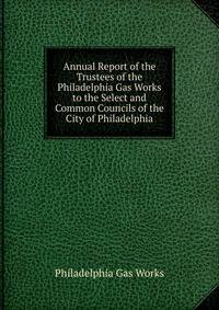 Annual Report of the Trustees of the Philadelphia Gas Works to the Select and Common Councils of the City of Philadelphia