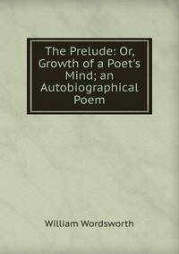 The Prelude: Or, Growth of a Poet's Mind; an Autobiographical Poem