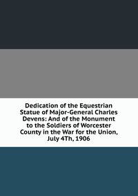 Dedication of the Equestrian Statue of Major-General Charles Devens: And of the Monument to the Soldiers of Worcester County in the War for the Union, July 4Th, 1906