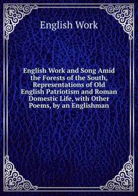 English Work and Song Amid the Forests of the South, Representations of Old English Patriotism and Roman Domestic Life, with Other Poems, by an Englishman