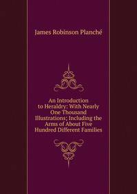 An Introduction to Heraldry: With Nearly One Thousand Illustrations; Including the Arms of About Five Hundred Different Families