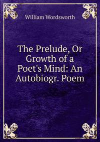 The Prelude, Or Growth of a Poet's Mind: An Autobiogr. Poem