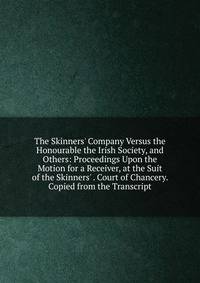 The Skinners' Company Versus the Honourable the Irish Society, and Others: Proceedings Upon the Motion for a Receiver, at the Suit of the Skinners' . Court of Chancery. Copied from the Transcript