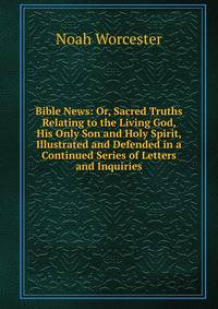 Bible News: Or, Sacred Truths Relating to the Living God, His Only Son and Holy Spirit, Illustrated and Defended in a Continued Series of Letters and Inquiries